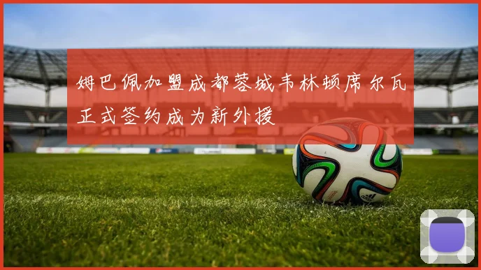 姆巴佩加盟成都蓉城韦林顿席尔瓦正式签约成为新外援